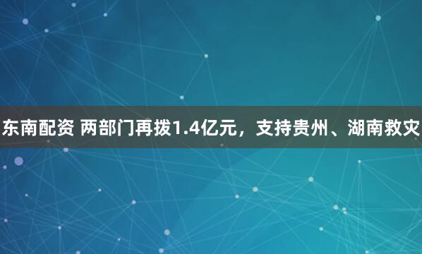 东南配资 两部门再拨1.4亿元，支持贵州、湖南救灾