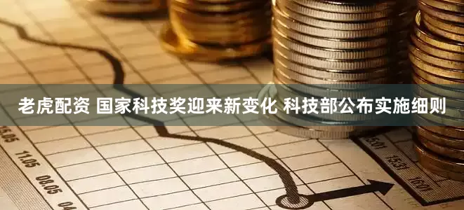 老虎配资 国家科技奖迎来新变化 科技部公布实施细则