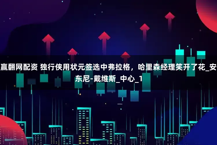 赢翻网配资 独行侠用状元签选中弗拉格，哈里森经理笑开了花_安东尼-戴维斯_中心_1