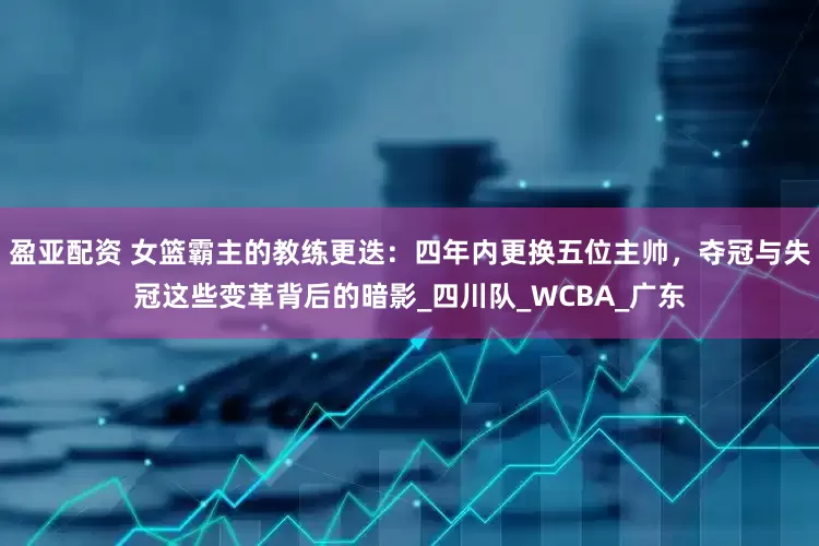 盈亚配资 女篮霸主的教练更迭：四年内更换五位主帅，夺冠与失冠这些变革背后的暗影_四川队_WCBA_广东