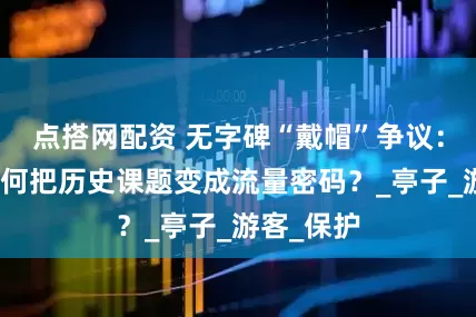 点搭网配资 无字碑“戴帽”争议：文旅人如何把历史课题变成流量密码？_亭子_游客_保护