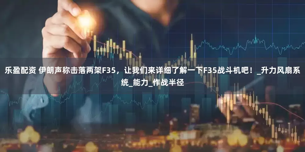 乐盈配资 伊朗声称击落两架F35，让我们来详细了解一下F35战斗机吧！_升力风扇系统_能力_作战半径