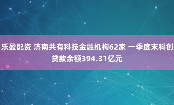 乐盈配资 济南共有科技金融机构62家 一季度末科创贷款余额394.31亿元
