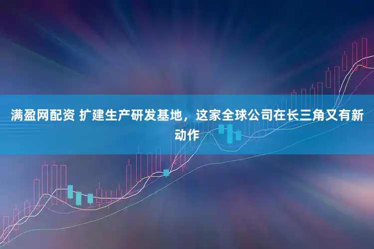 满盈网配资 扩建生产研发基地，这家全球公司在长三角又有新动作