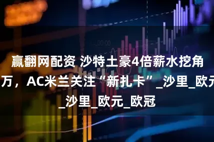 赢翻网配资 沙特土豪4倍薪水挖角巴萨莱万，AC米兰关注“新扎卡”_沙里_欧元_欧冠