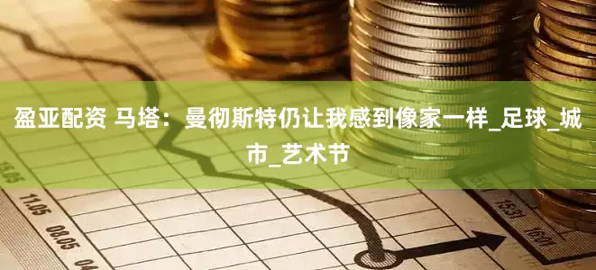 盈亚配资 马塔：曼彻斯特仍让我感到像家一样_足球_城市_艺术节