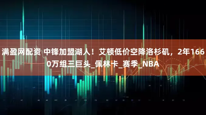 满盈网配资 中锋加盟湖人！艾顿低价空降洛杉矶，2年1660万组三巨头_佩林卡_赛季_NBA