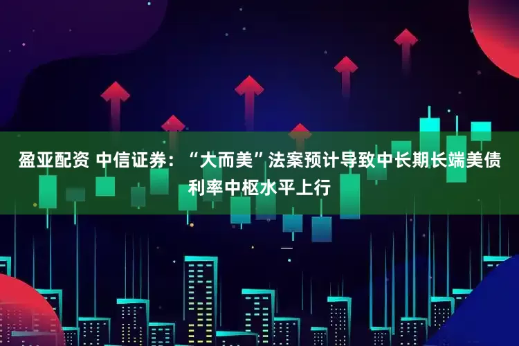 盈亚配资 中信证券：“大而美”法案预计导致中长期长端美债利率中枢水平上行