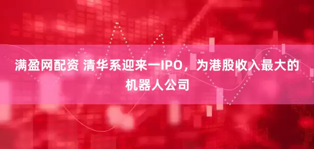 满盈网配资 清华系迎来一IPO，为港股收入最大的机器人公司