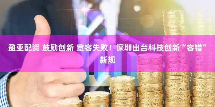 盈亚配资 鼓励创新 宽容失败！深圳出台科技创新“容错”新规