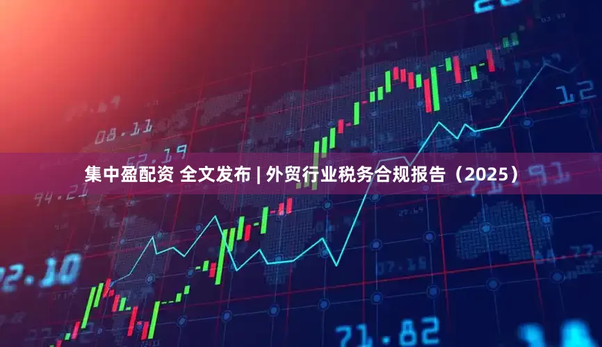 集中盈配资 全文发布 | 外贸行业税务合规报告（2025）