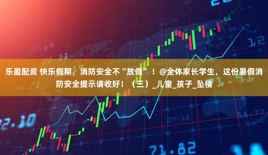 乐盈配资 快乐假期，消防安全不“放假” ！@全体家长学生，这份暑假消防安全提示请收好！（三）_儿童_孩子_坠楼