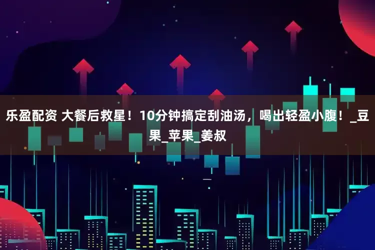 乐盈配资 大餐后救星！10分钟搞定刮油汤，喝出轻盈小腹！_豆果_苹果_姜叔