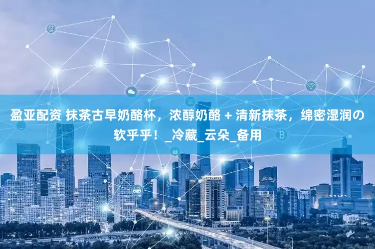 盈亚配资 抹茶古早奶酪杯，浓醇奶酪 + 清新抹茶，绵密湿润の软乎乎！_冷藏_云朵_备用
