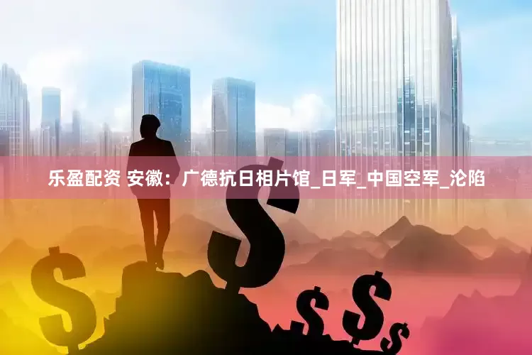 乐盈配资 安徽：广德抗日相片馆_日军_中国空军_沦陷