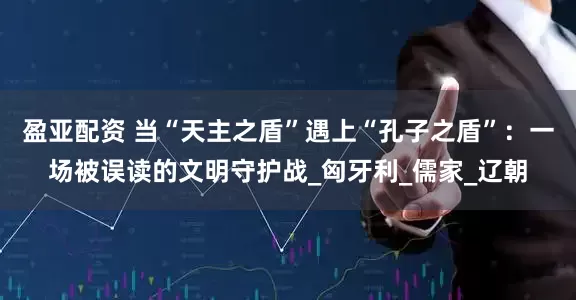盈亚配资 当“天主之盾”遇上“孔子之盾”：一场被误读的文明守护战_匈牙利_儒家_辽朝