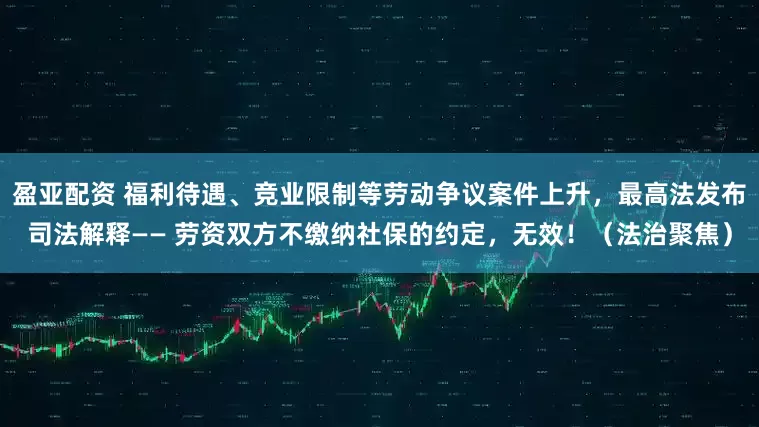 盈亚配资 福利待遇、竞业限制等劳动争议案件上升，最高法发布司法解释—— 劳资双方不缴纳社保的约定，无效！（法治聚焦）