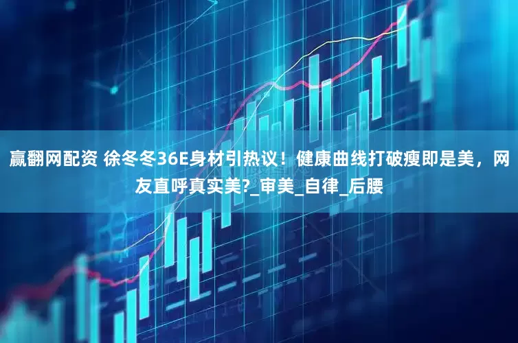 赢翻网配资 徐冬冬36E身材引热议！健康曲线打破瘦即是美，网友直呼真实美?_审美_自律_后腰