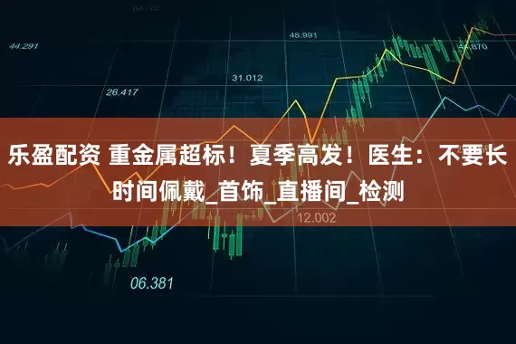 乐盈配资 重金属超标！夏季高发！医生：不要长时间佩戴_首饰_直播间_检测