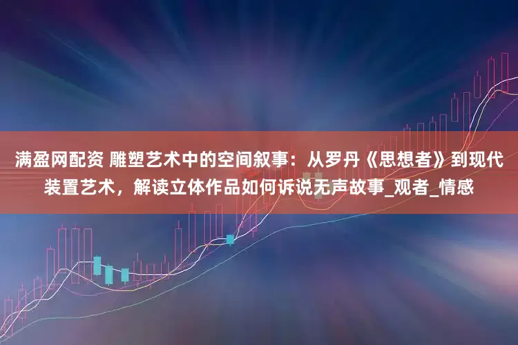 满盈网配资 雕塑艺术中的空间叙事：从罗丹《思想者》到现代装置艺术，解读立体作品如何诉说无声故事_观者_情感