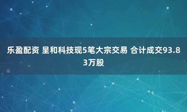 乐盈配资 呈和科技现5笔大宗交易 合计成交93.83万股