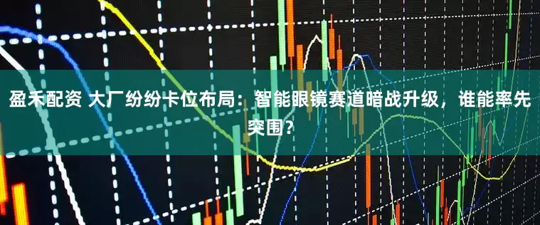 盈禾配资 大厂纷纷卡位布局：智能眼镜赛道暗战升级，谁能率先突围？