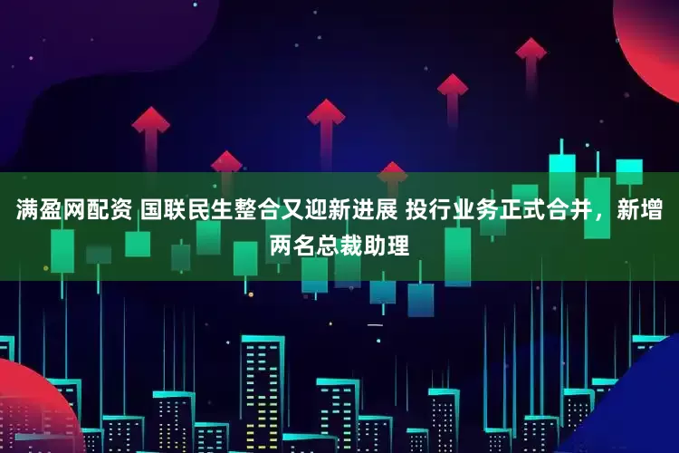 满盈网配资 国联民生整合又迎新进展 投行业务正式合并，新增两名总裁助理