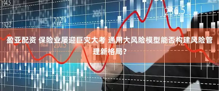 盈亚配资 保险业屡迎巨灾大考 通用大风险模型能否构建风险管理新格局？