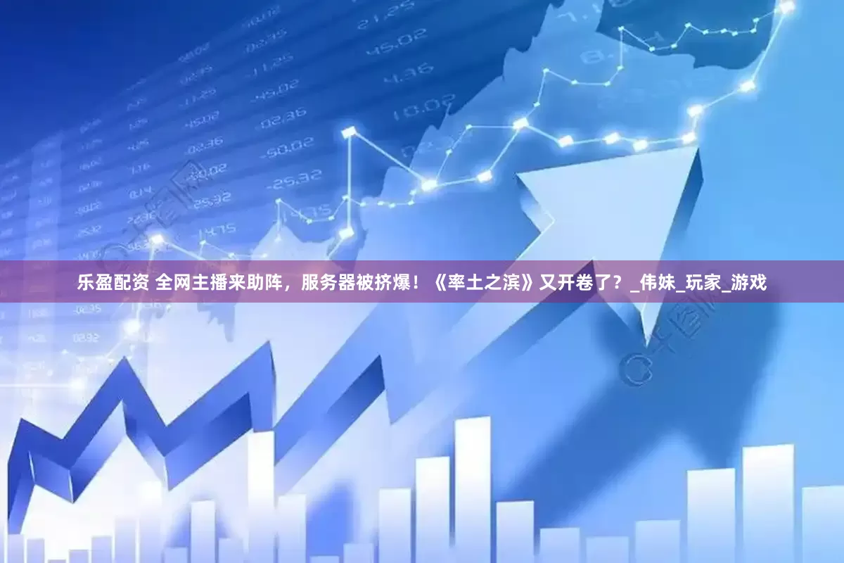 乐盈配资 全网主播来助阵，服务器被挤爆！《率土之滨》又开卷了？_伟妹_玩家_游戏