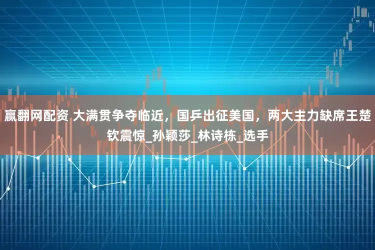 赢翻网配资 大满贯争夺临近，国乒出征美国，两大主力缺席王楚钦震惊_孙颖莎_林诗栋_选手