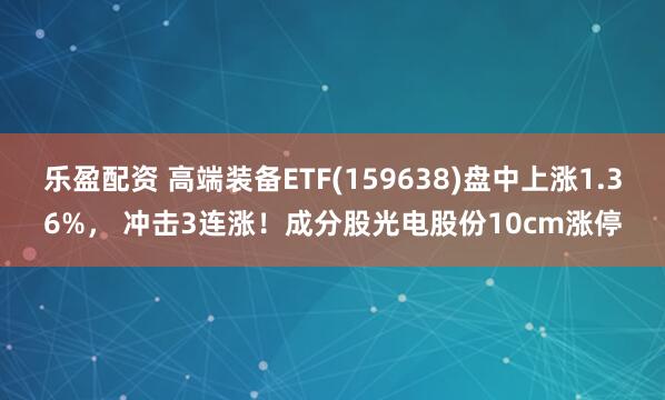 乐盈配资 高端装备ETF(159638)盘中上涨1.36%， 冲击3连涨！成分股光电股份10cm涨停