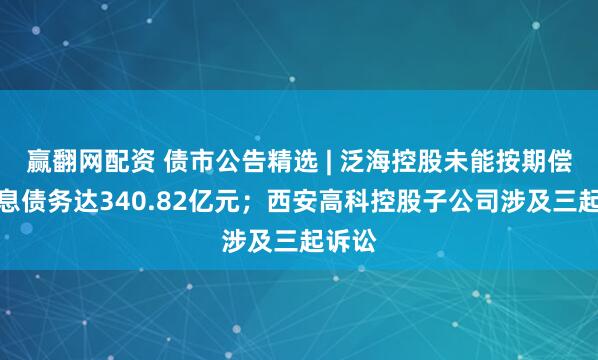 赢翻网配资 债市公告精选 | 泛海控股未能按期偿还有息债务达340.82亿元；西安高科控股子公司涉及三起诉讼