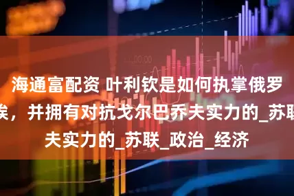 海通富配资 叶利钦是如何执掌俄罗斯最高苏维埃，并拥有对抗戈尔巴乔夫实力的_苏联_政治_经济