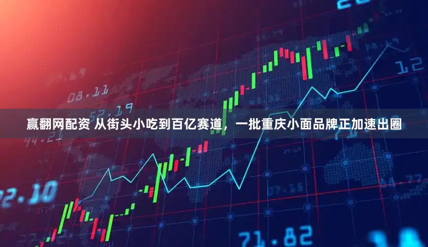 赢翻网配资 从街头小吃到百亿赛道，一批重庆小面品牌正加速出圈