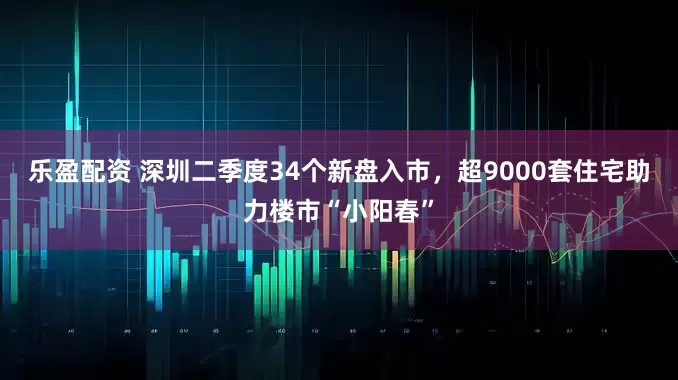 乐盈配资 深圳二季度34个新盘入市,超9000套住宅助力楼市“小阳春”