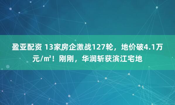 盈亚配资 13家房企激战127轮,地价破4.1万元/㎡!刚刚,华润斩获滨江宅地